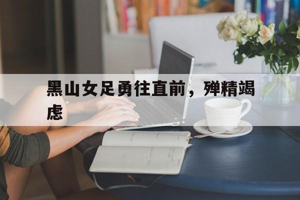 aoa体育体育网页版登录入口-包含黑山女足勇往直前，殚精竭虑的词条